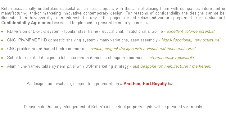 Text Box: Keton occasionally undertakes speculative furniture projects with the aim of placing them with companies interested in manufacturing and/or marketing innovative contemporary design. For reasons of confidentiality the designs cannot be illustrated here however if you are interested in any of the projects listed below and you are prepared to sign a standard Confidentiality Agreement we would be pleased to present them to you in detail :-KD version of L-o-c-o system - tubular steel frame - educational, institutional & So-Ho - excellent volume potentialCNC  Ply/MFMDF KD domestic shelving system - many variations, easy assembly - highly functional, very sculptural CNC profiled board-based bedroom mirrors - simple, elegant designs with a visual and functional twistSet of four related designs to fulfil a common domestic storage requirement - internationally applicableAluminium-framed table system plus with USP marketing strategy - suit bespoke top manufacturer / marketeer.                      All designs are available, subject to agreement, on a Part-Fee, Part-Royalty basisPlease note that any infringement of Ketons intellectual property rights will be pursued vigorously