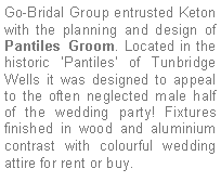 Text Box: Go-Bridal Group entrusted Keton with the planning and design of Pantiles Groom. Located in the historic Pantiles of Tunbridge Wells it was designed to appeal to the often neglected male half of the wedding party! Fixtures finished in wood and aluminium contrast with colourful wedding attire for rent or buy.