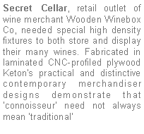 Text Box: Secret Cellar, retail outlet of  wine merchant Wooden Winebox Co, needed special high density fixtures to both store and display their many wines. Fabricated in laminated CNC-profiled plywood Keton's practical and distinctive contemporary merchandiser designs demonstrate that connoisseur need not always mean traditional