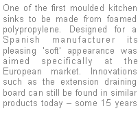 Text Box: One of the first moulded kitchen sinks to be made from foamed polypropylene. Designed for a Spanish manufacturer its pleasing soft appearance was aimed specifically at the European market. Innovations such as the extension draining board can still be found in similar products today  some 15 years 