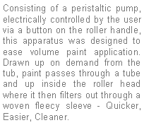 Text Box: Consisting of a peristaltic pump, electrically controlled by the user via a button on the roller handle, this apparatus was designed to ease volume paint application. Drawn up on demand from the tub, paint passes through a tube and up inside the roller head where it then filters out through a woven fleecy sleeve - Quicker, Easier, Cleaner.