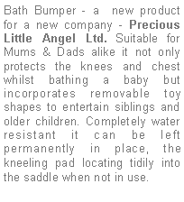 Text Box: Bath Bumper - a  new product for a new company - Precious Little Angel Ltd. Suitable for Mums & Dads alike it not only protects the knees and chest whilst bathing a baby but incorporates removable toy shapes to entertain siblings and older children. Completely water resistant it can be left permanently in place, the kneeling pad locating tidily into the saddle when not in use.