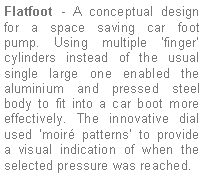 Text Box: Flatfoot - A conceptual design for a space saving car foot pump. Using multiple finger  cylinders instead of the usual single large one enabled the aluminium and pressed steel body to fit into a car boot more effectively. The innovative dial used moir patterns to provide  a visual indication of when the selected pressure was reached.