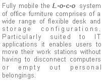 Text Box: Fully mobile the L-o-c-o system of office furniture comprises of a wide range of flexible desk and storage configurations. Particularly suited to IT applications it enables users to move their work stations without having to disconnect computers or empty out personal belongings. 