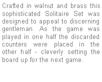 Text Box: Crafted in walnut and brass this sophisticated Solitaire Set was designed to appeal to discerning gentleman. As the game was played in one half the discarded counters were placed in the other half - cleverly setting the board up for the next game.