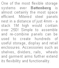 Text Box: One of the most flexible storage systems ever Battenberg is almost certainly the most space efficient. Mitered steel panels nest in a distance of just 4mm - a stack 1M high would contain over 250! Simple to assemble and re-combine panels can be used to create hundreds of useful storage, display and retail enclosures. Accessories such as shelves, dividers, rails,  wheels and garment arms further extend its flexibility and functionality.